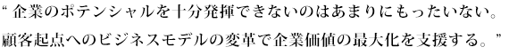 企業のポテンシャルを十分発揮できないのはあまりにもったいない。顧客起点へのビジネスモデルの変革で企業価値の最大化を支援する。